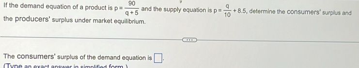 If the demand equation of a product is p= 90/q+5  and the supply equation is p= q/10 +8.5 , determine the consumers' surplus and 
the producers' surplus under market equilibrium. 
The consumers' surplus of the demand equation is □. 
(Tyne an exact answer in simplified form )