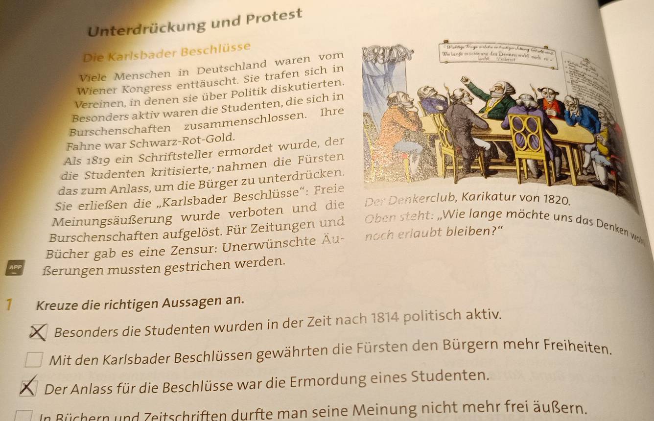 Unterdrückung und Protest 
Die Karlsbader Beschlüsse 
Viele Menschen in Deutschland waren vom 
Wiener Kongress enttäuscht. Sie trafen sich in 
Vereinen, in denen sie über Politik diskutierten. 
Besonders aktiv waren die Studenten, die sich in 
Burschenschaften zusammenschlossen. Ihre 
Fahne war Schwarz-Rot-Gold. 
Als 1819 ein Schriftsteller ermordet wurde, der 
die Studenten kritisierte, nahmen die Fürsten 
das zum Anlass, um die Bürger zu unterdrücken. 
Sie erließen die „Karlsbader Beschlüsse“: Freie 
Meinungsäußerung wurde verboten und die Der Denkerclub, Karikatur von 1820. 
Burschenschaften aufgelöst. Für Zeitungen und Oben steht: „Wie lange möchte uns das Denken woh 
Bücher gab es eine Zensur: Unerwünschte Äu- noch erlaubt bleiben?" 
APP ßerungen mussten gestrichen werden. 
1₹ Kreuze die richtigen Aussagen an. 
Besonders die Studenten wurden in der Zeit nach 1814 politisch aktiv. 
Mit den Karlsbader Beschlüssen gewährten die Fürsten den Bürgern mehr Freiheiten. 
Der Anlass für die Beschlüsse war die Ermordung eines Studenten. 
In Büchern und Zeitschriften durfte man seine Meinung nicht mehr frei äußern.