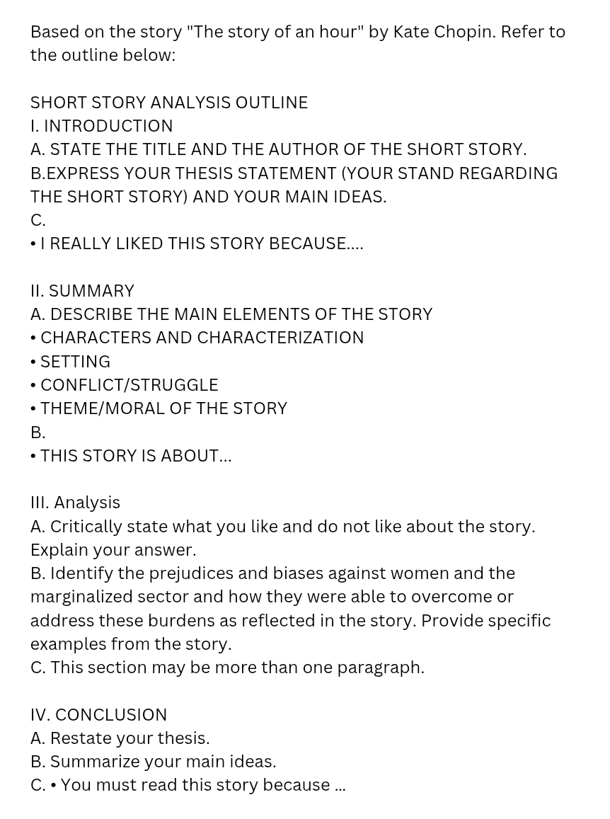 Based on the story "The story of an hour" by Kate Chopin. Refer to 
the outline below: 
SHORT STORY ANALYSIS OUTLINE 
I. INTRODUCTION 
A. STATE THE TITLE AND THE AUTHOR OF THE SHORT STORY. 
B.EXPRESS YOUR THESIS STATEMENT (YOUR STAND REGARDING 
THE SHORT STORY) AND YOUR MAIN IDEAS. 
C. 
I REALLY LIKED THIS STORY BECAUSE.... 
II. SUMMARY 
A. DESCRIBE THE MAIN ELEMENTS OF THE STORY 
CHARACTERS AND CHARACTERIZATION 
SETTING 
CONFLICT/STRUGGLE 
THEME/MORAL OF THE STORY 
B. 
THIS STORY IS ABOUT... 
III. Analysis 
A. Critically state what you like and do not like about the story. 
Explain your answer. 
B. Identify the prejudices and biases against women and the 
marginalized sector and how they were able to overcome or 
address these burdens as reflected in the story. Provide specific 
examples from the story. 
C. This section may be more than one paragraph. 
IV. CONCLUSION 
A. Restate your thesis. 
B. Summarize your main ideas. 
C. • You must read this story because ...