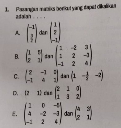 Pasangan matriks berikut yang dapat dikalikan
adalah_
A. beginpmatrix -1 3 2endpmatrix dan beginpmatrix 1 2 -1endpmatrix
B. beginpmatrix 1&5 2&1endpmatrix dan beginpmatrix 1&-2&3 1&2&-3 -1&2&4endpmatrix
C. beginpmatrix 2&-1&0 -1&4&1endpmatrix dan (1- 1/2 -2)
D. (21) dan beginpmatrix 2&1&0 1&3&2endpmatrix
E. beginpmatrix 1&0&-5 4&-2&-3 -1&2&4endpmatrix dan beginpmatrix 4&3 2&1endpmatrix