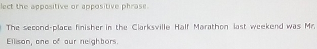 lect the appositive or appositive phrase. 
The second-place finisher in the Clarksville Half Marathon last weekend was Mr. 
Ellison, one of our neighbors.