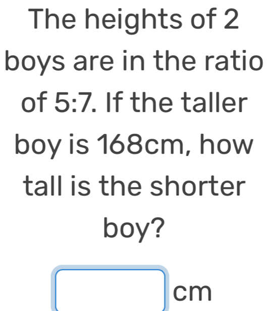 The heights of 2
boys are in the ratio 

of 0:1. . If the taller 
boy is 168cm, how 
tall is the shorter 
boy?
cm