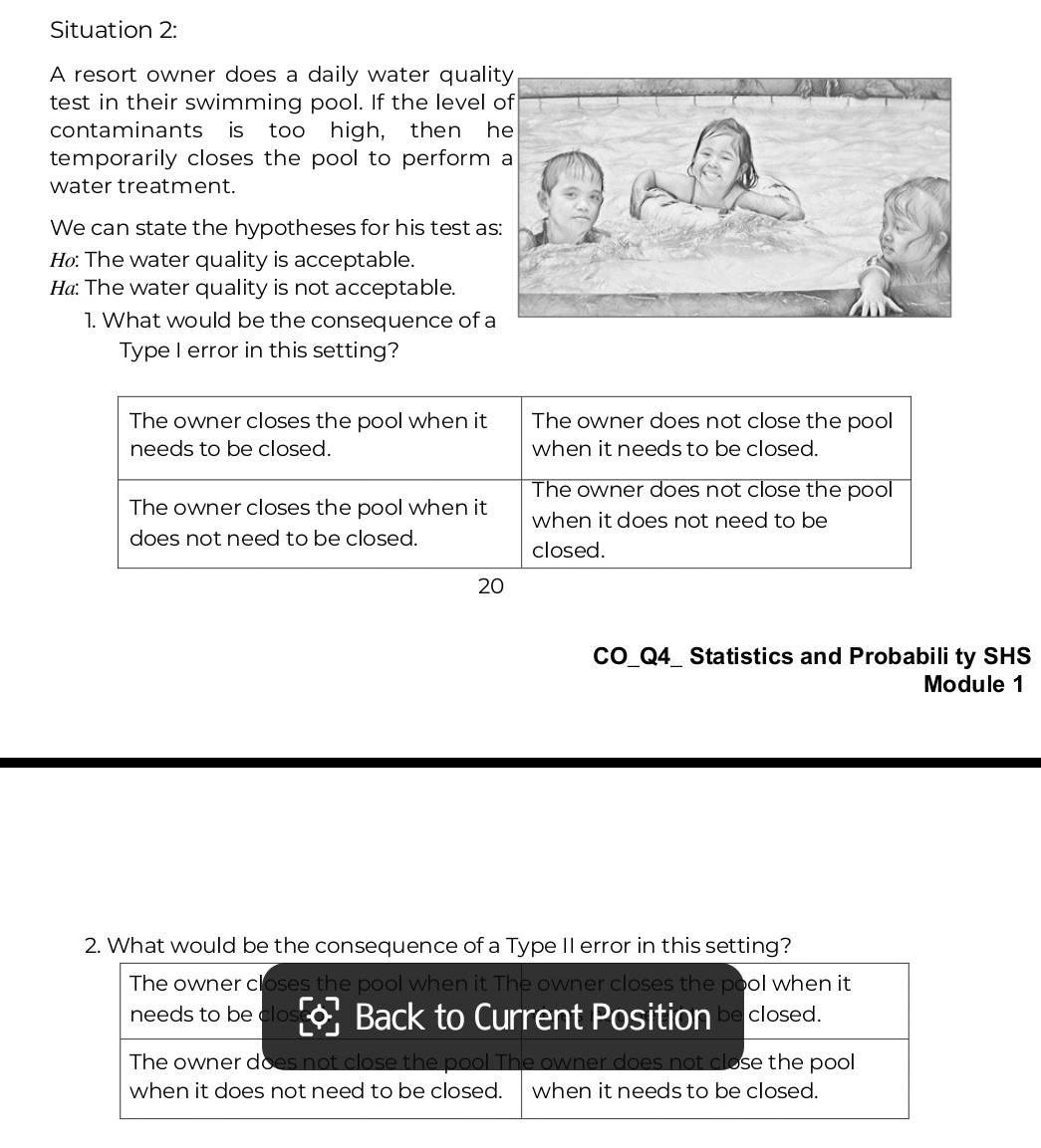 Situation 2:
A resort owner does a daily water quali
test in their swimming pool. If the level
contaminants is too high, then h
temporarily closes the pool to perform
water treatment.
We can state the hypotheses for his test a
H₀: The water quality is acceptable.
H«: The water quality is not acceptable.
1. What would be the consequence of 
Type I error in this setting?
The owner closes the pool when it The owner does not close the pool
needs to be closed. when it needs to be closed.
The owner does not close the pool
The owner closes the pool when it when it does not need to be
does not need to be closed.
closed.
20
CO_Q4_ Statistics and Probabili ty SHS
Module 1
2. What would be the consequence of a Type II error in this setting?