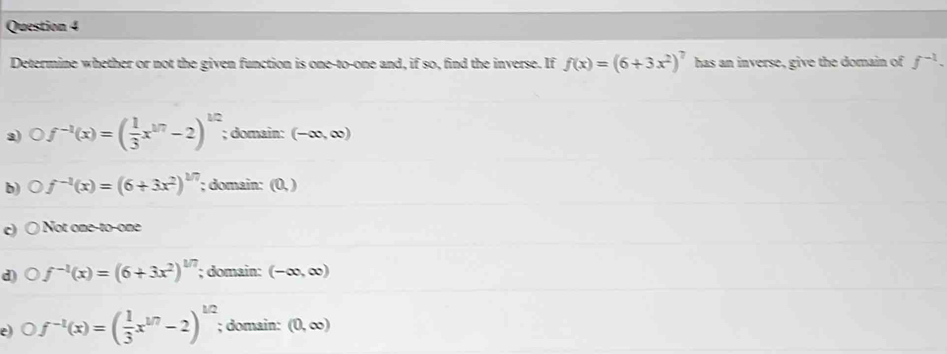 Determine whether or not the given function is one-to-one and, if so, find the inverse. If f(x)=(6+3x^2)^7 has an inverse, give the domain of f^(-1).
a) Of^(-1)(x)=( 1/3 x^(1/7)-2)^1/2; domain: (-∈fty ,∈fty )
b) D f^(-1)(x)=(6+3x^2)^1/7; domain: (0,)
c Not one-to-one
d) f^(-1)(x)=(6+3x^2)^1/7; domain: (-∈fty ,∈fty )
e f^(-1)(x)=( 1/3 x^(1/7)-2)^1/2; domain: (0,∈fty )