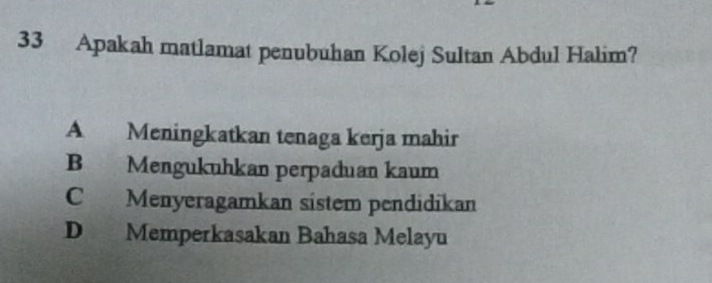 Apakah matlamat penubuhan Kolej Sultan Abdul Halim?
A Meningkatkan tenaga kerja mahir
B Mengukuhkan perpaduan kaum
C Menyeragamkan sístem pendidikan
D Memperkasakan Bahasa Melayu