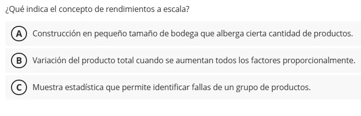 ¿Qué indica el concepto de rendimientos a escala?
A ) Construcción en pequeño tamaño de bodega que alberga cierta cantidad de productos.
B  Variación del producto total cuando se aumentan todos los factores proporcionalmente.
C ) Muestra estadística que permite identificar fallas de un grupo de productos.