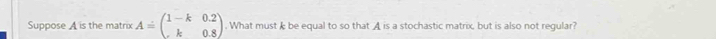 Suppose A is the matrix A=beginpmatrix 1-k&0.2 k&0.8endpmatrix. What must I be equal to so that A is a stochastic matrix, but is also not regular?