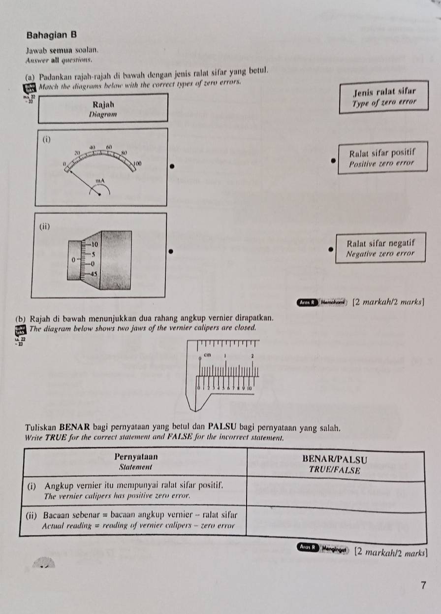 Bahagian B
Jawab semua soalan.
Answer all questions.
(a_ Padankan rajah-rajah di bawah dengan jenis ralat sifar yang betul.
Match the diagrams below with the correct types of zero errors.
Jenis ralat sifar
Rajah Type of zero error
Diagram
(i)
40 60
20 80
Ralat sifar positif
0 100 Positive zero error
mA
(ii)
10 Ralat sifar negatif
5
0
Negative zero error
-0
-45
Ma Menchands[2 markah/2 marks]
(b) Rajah di bawah menunjukkan dua rahang angkup vernier dirapatkan.
The diagram below shows two jaws of the vernier calipers are closed.
Tuliskan BENAR bagi pernyataan yang betul dan PALSU bagi pernyataan yang salah.
Write TRUE for the correct statement and FALSE for the incorrect statement.
Makan [2 markah/2 marks]
7