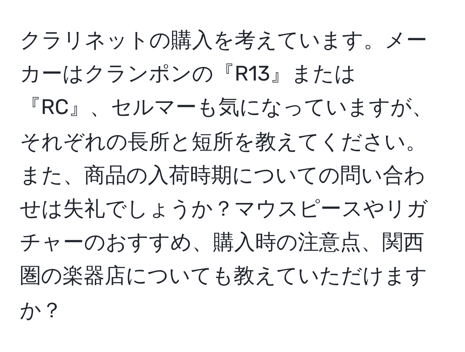 クラリネットの購入を考えています。メーカーはクランポンの『R13』または『RC』、セルマーも気になっていますが、それぞれの長所と短所を教えてください。また、商品の入荷時期についての問い合わせは失礼でしょうか？マウスピースやリガチャーのおすすめ、購入時の注意点、関西圏の楽器店についても教えていただけますか？