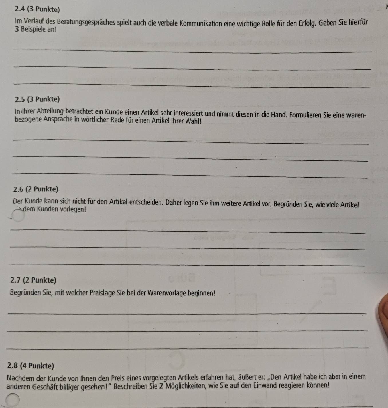 2.4 (3 Punkte) 
Im Verlauf des Beratungsgespräches spielt auch die verbale Kommunikation eine wichtige Rolle für den Erfolg. Geben Sie hierfür 
3 Beispiele an! 
_ 
_ 
_ 
2.5 (3 Punkte) 
In Ihrer Abteilung betrachtet ein Kunde einen Artikel sehr interessiert und nimmt diesen in die Hand. Formulieren Sie eine waren- 
bezogene Ansprache in wörtlicher Rede für einen Artikel Ihrer Wahl! 
_ 
_ 
_ 
2.6 (2 Punkte) 
Der Kunde kann sich nicht für den Artikel entscheiden. Daher legen Sie ihm weitere Artikel vor. Begründen Sie, wie viele Artikel 
dem Kunden vorlegen! 
_ 
_ 
_ 
2.7 (2 Punkte) 
Begründen Sie, mit welcher Preislage Sie bei der Warenvorlage beginnen! 
_ 
_ 
_ 
2.8 (4 Punkte) 
Nachdem der Kunde von Ihnen den Preis eines vorgelegten Artikels erfahren hat, äußert er: „Den Artikel habe ich aber in einem 
anderen Geschäft billiger gesehen!“ Beschreiben Sie 2 Möglichkeiten, wie Sie auf den Einwand reagieren können! 
_