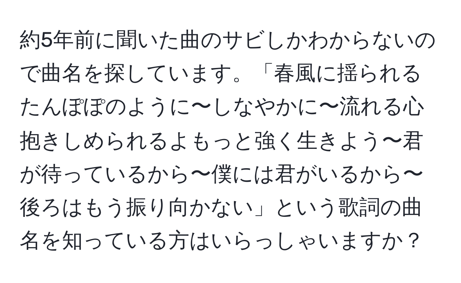 約5年前に聞いた曲のサビしかわからないので曲名を探しています。「春風に揺られるたんぽぽのように〜しなやかに〜流れる心抱きしめられるよもっと強く生きよう〜君が待っているから〜僕には君がいるから〜後ろはもう振り向かない」という歌詞の曲名を知っている方はいらっしゃいますか？