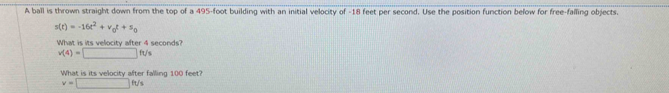 A ball is thrown straight down from the top of a 495-foot building with an initial velocity of -18 feet per second. Use the position function below for free-falling objects
s(t)=-16t^2+v_0t+s_0
What is its velocity after 4 seconds?
v(4)=□ ft/s
What is its velocity after falling 100 feet?
v=□ ft/s