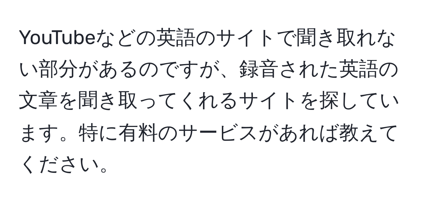 YouTubeなどの英語のサイトで聞き取れない部分があるのですが、録音された英語の文章を聞き取ってくれるサイトを探しています。特に有料のサービスがあれば教えてください。