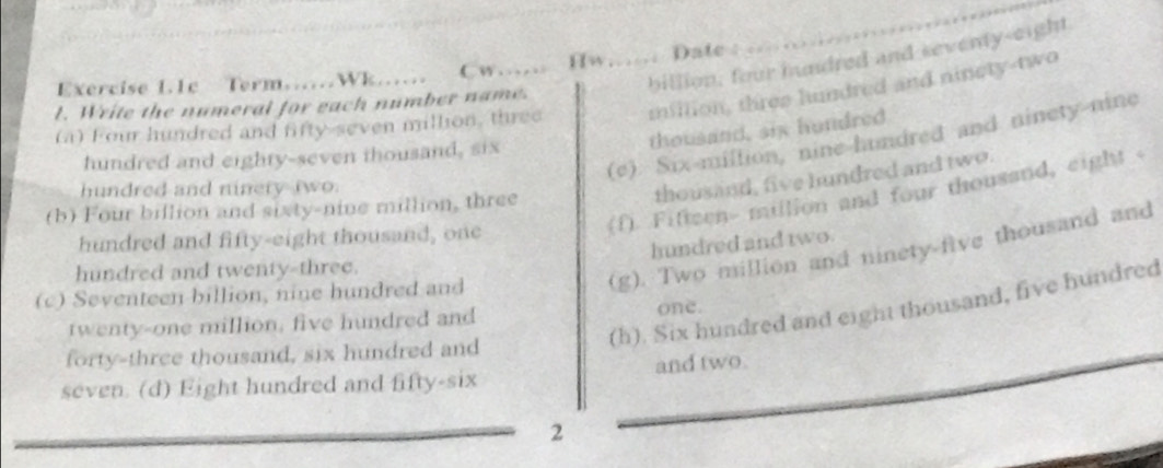 billion; four hundred and seventy-eight
Exercise 1.1c Term Wk C w Hw Date :
(a) Four hundred and fifty-seven million, three _million, three hundred and ninety-two
l. Write the numeral for each number name.
thousand, six houdred
(e). Six-miltion, nine-landred and ninety-nine
hundred and eighty-seven thousand, six
hundred and ninery two.
thousand, five hundred and two.
(b) Four billion and sixty-nine million, three
hundred and fifty-eight thousand, one
(f). Fifteen- mullion and four thousand, eight <
hundred and two.
hundred and twenty-three.
(c) Seventeen billion, nine hundred and
 (g). Two million and ninety-five thousand and
(h). Six hundred and eight thousand, five hundred
twenty-one million, five hundred and one.
forty-three thousand, six hundred and
seven. (d) Eight hundred and fifty-six and two.
2