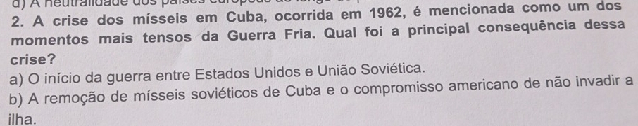 ) A neutralidade dos par
2. A crise dos mísseis em Cuba, ocorrida em 1962, é mencionada como um dos
momentos mais tensos da Guerra Fria. Qual foi a principal consequência dessa
crise?
a) O início da guerra entre Estados Unidos e União Soviética.
b) A remoção de mísseis soviéticos de Cuba e o compromisso americano de não invadir a
ilha.