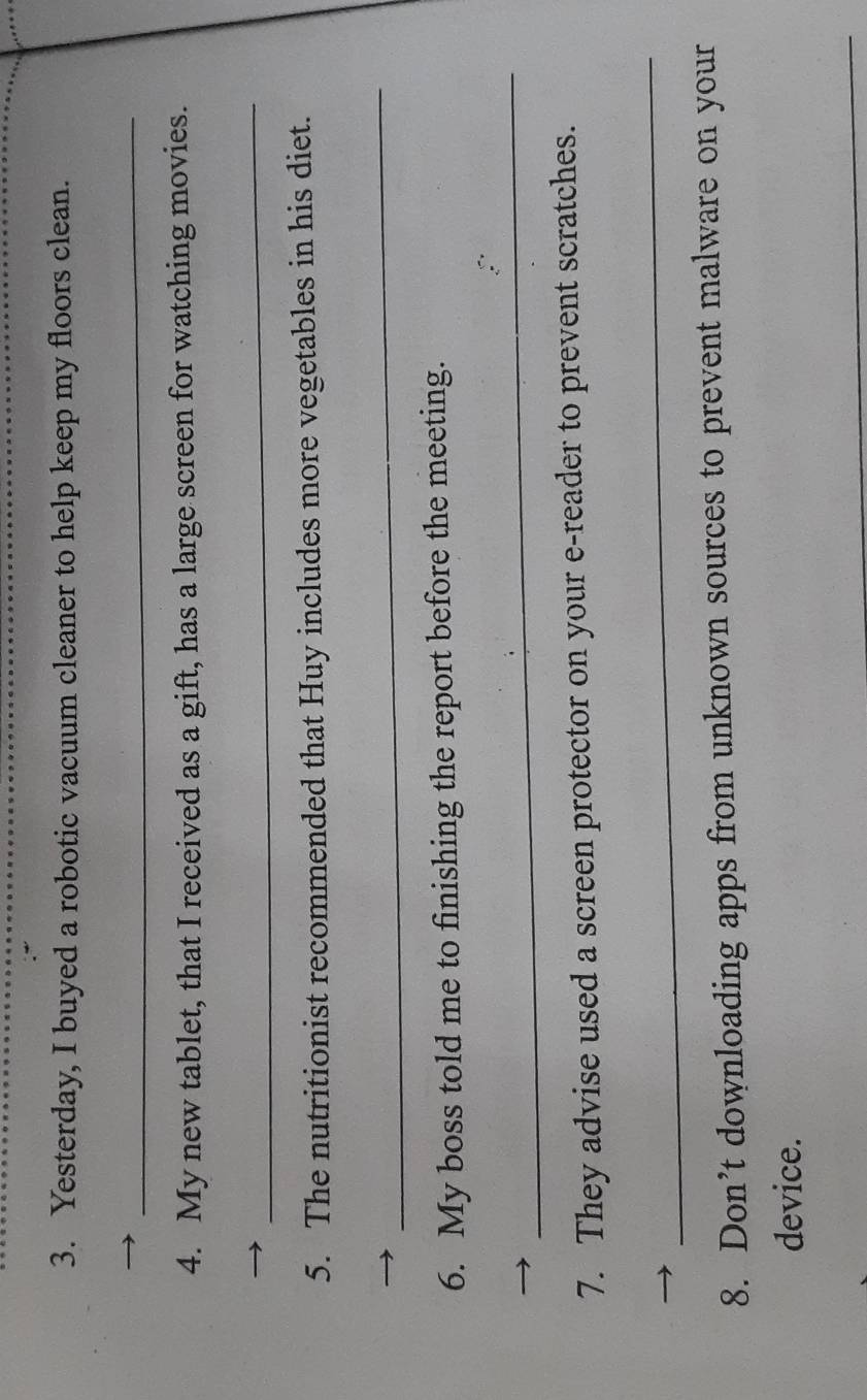 Yesterday, I buyed a robotic vacuum cleaner to help keep my floors clean. 
_ 
4. My new tablet, that I received as a gift, has a large screen for watching movies. 
_ 
5. The nutritionist recommended that Huy includes more vegetables in his diet. 
_ 
6. My boss told me to finishing the report before the meeting. 
_ 
7. They advise used a screen protector on your e-reader to prevent scratches. 
_ 
8. Don’t downloading apps from unknown sources to prevent malware on your 
device. 
_