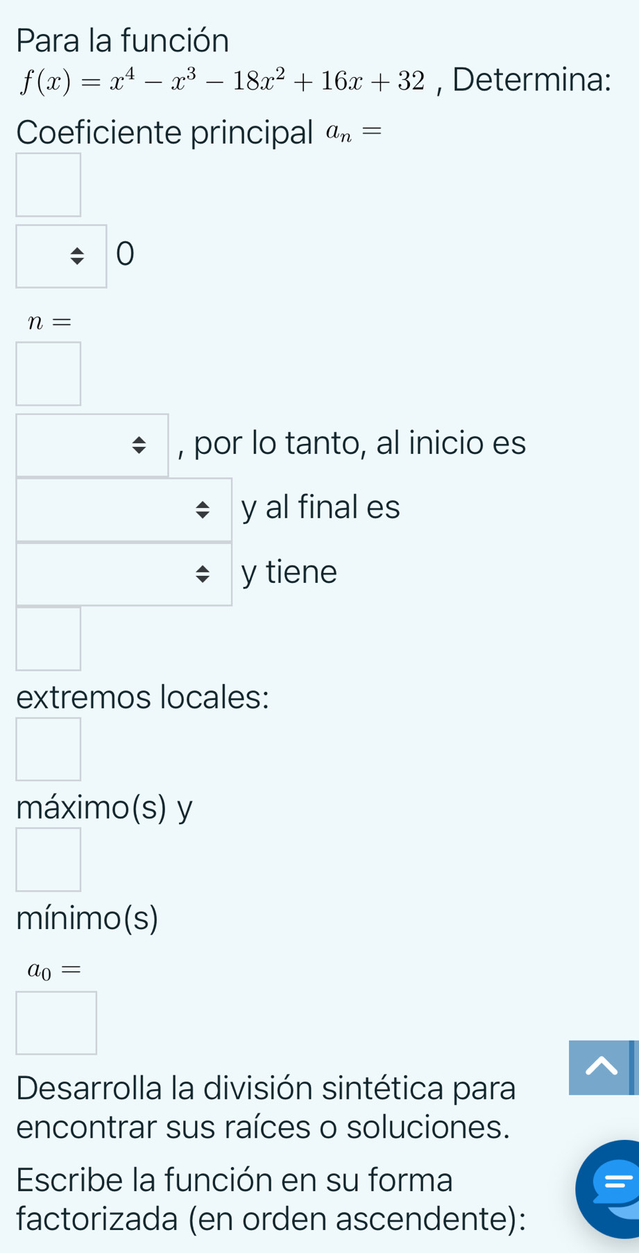 Para la función
f(x)=x^4-x^3-18x^2+16x+32 , Determina: 
Coeficiente principal a_n=
0
n=
, por lo tanto, al inicio es 
y al final es 
y tiene 
extremos locales: 
máximo(s) y 
mínimo (s)
a_0=
Desarrolla la división sintética para 
encontrar sus raíces o soluciones. 
Escribe la función en su forma 
factorizada (en orden ascendente):