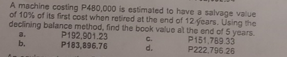 A machine costing P480,000 is estimated to have a salvage value
of 10% of its first cost when retired at the end of 12 years. Using the
declining balance method, find the book value at the end of 5 years.
a. P192,901.23 C. P151,789.33
b. P183,896.76 d, P222,796.26