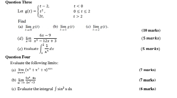 Question Three
t<0</tex> 
Let g(t)=beginarrayl t-2, t^2, 2t,endarray. 0≤ t≤ 2
t>2
Find 
(a) limlimits _tto 0g(t) (b) limlimits _tto 1g(t) (c) limlimits _rto 2g(t). (10 marks) 
(d) limlimits _xto 0 (6x-9)/x^3-12x+3  (5 marks) 
(e) Evaluate ∈t _1^(2frac 1)x^ndx (5 marks) 
Question Four 
Evaluate the folluwing limits: 
(3) limlimits _xto -1(x^4+x^2+x)^101 (7 marks) 
(b) limlimits _xto ∈fty  (5x^2-4x)/2x^3+3  (7 marks) 
(c) Evaluate the integral ∈t sin^3xdx (6 marks)