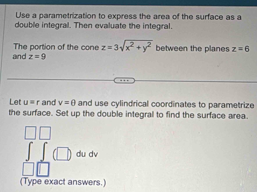 Use a parametrization to express the area of the surface as a 
double integral. Then evaluate the integral. 
The portion of the cone z=3sqrt(x^2+y^2) between the planes z=6
and z=9
Let u=r and v=θ and use cylindrical coordinates to parametrize 
the surface. Set up the double integral to find the surface area. 
(□ ) du dv
(Type exact answers.)