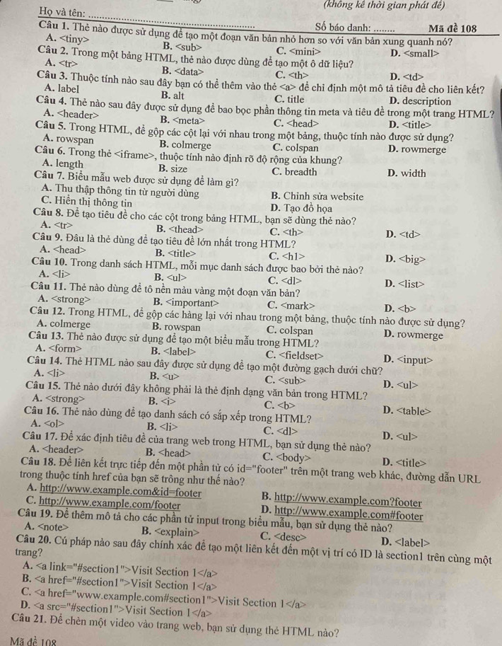 (không kế thời gian phát đề)
_
Họ và tên:
Số báo danh: ….. Mã đề 108
Câu 1. Thẻ nào được sử dụng để tạo một đoạn văn bản nhỏ hơn so với văn bản xung quanh nó?
A. B. C. D.
A. B. C.
D. đề chỉ định một mô tả tiêu đề cho liên kết?
A. label B. alt D. description
C. title
Câu 4. Thẻ nào sau đây được sử dụng đề bao bọc phần thông tin meta và tiêu đề trong một trang HTML?
A. B. C. D.
Câu 5. Trong HTML, để gộp các cột lại với nhau trong một bảng, thuộc tính nào được sử dụng?
A. rowspan B. colmerge C. colspan D. rowmerge
Câu 6. Trong thẻ , thuộc tính nào định rõ độ rộng của khung?
A. length D. width
B. size C. breadth
Câu 7. Biểu mẫu web được sử dụng đề làm gì?
A. Thu thập thông tin từ người dùng B. Chỉnh sửa website
C. Hiển thị thông tin D. Tạo đồ họa
Câu 8. Đề tạo tiêu đề cho các cột trong bảng HTML, bạn sẽ dùng thẻ nào?
A. B. D.
Câu 9. Đâu là thẻ dùng đề tạo tiêu đề lớn nhất trong HTML?
A. B. C. D.
Câu 10. Trong danh sách HTML, mỗi mục danh sách được bao bởi thẻ nào?
A. B. C. D.
A. B. C. D. B. C.
Câu 14. Thẻ HTML nào sau đây được sử dụng để tạo một đường gạch dưới chữ?
A. B. C. D.
Câu 15. Thẻ nào dưới đây không phải là thẻ định dạng văn bản trong HTML?
A. B. C. D. B. C.
Câu 17. Đề xác định tiêu đề của trang web trong HTML, bạn sử dụng thẻ nào? D.
A. B. C. D.
Câu 18. Để liên kết trực tiếp đến một phần tử có id="footer" trên một trang web khác, đường dẫn URL
trong thuộc tính href của bạn sẽ trông như thế nào?
A. http://www.example.com&id=footer B. http://www.example.com?footer
C. http://www.example.com/footer D. http://www.example.com#footer
Câu 19. Để thêm mô tả cho các phần tử input trong biểu mẫu, bạn sử dụng thẻ nào?
A. B. C. D.
Câu 20. Cú pháp nào sau đây chính xác để tạo một liên kết đến một vị trí có ID là section1 trên cùng một
trang?
A. Visit Section 1
B. Visit Section  1 Visit Section 1 Visit Section 1