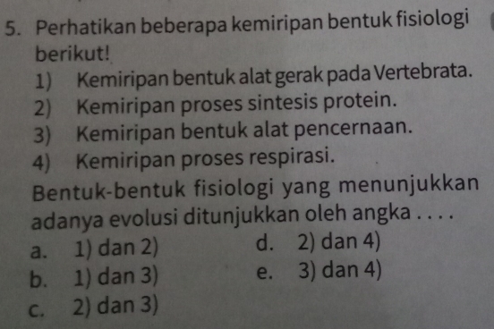 Perhatikan beberapa kemiripan bentuk fisiologi
berikut!
1) Kemiripan bentuk alat gerak pada Vertebrata.
2) Kemiripan proses sintesis protein.
3) Kemiripan bentuk alat pencernaan.
4) Kemiripan proses respirasi.
Bentuk-bentuk fisiologi yang menunjukkan
adanya evolusi ditunjukkan oleh angka . . . .
a. 1) dan 2) d. 2) dan 4)
b. 1) dan 3) e. 3) dan 4)
c. 2) dan 3)