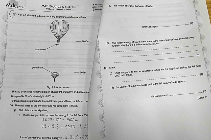 hq.//w-- 
Mdcenter MATHEMATICS & SCIENCE 008 606 3917 2. the kinetic energy at the height of 500 m. 
MdCenter - Education & Training 
3 Fig. 3.1 shows the descent of a sky-diver from a stationary balloon. 
: 
_. [2] 
o 
kinetic energy = 
(1I) The kinetic energy at 500m is not equal to the loss of gravitational potential energy.
2000 m
Explain why there is a difference in the values. 
sky-diver 
8 
_ 
_(1) 
parachute 
(b) State
500 m 9 (i) what happens to the air resistance acting on the sky-diver during the fall from
2000 m to 500 m, 
(1) 
0 
Fig. 3.1 (not to scale) 
The sky-diver steps from the balloon at a height of 2000m and accelerate 
5 (II) the value of the air resistance during the fall from 400 m to ground. a 
_[1] 
His speed is 52m/s at a height of 500 m. air resistance = 
He then opens his parachute. From 400m to ground level, he falls at con 
(a) The total mass of the sky-diver and his equipment is 92 kg. 
1. the loss of gravitational potential energy in the fall from 200 。 
[Total: 7] 
(I) Calculate, for the sky-diver, 
loss of gravitational potential energy =