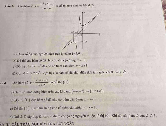 Chọ hàm số y= (ax^2+bx+c)/mx+n  có đồ thị như hình vẽ bên dưới.
a) Hàm số đã cho nghịch biến trên khoảng (-2;0).
b) 1 n^(frac 1)4 6 thị của hàm số đã cho có tiệm cận đứng x=-1.
c) Đồ thị của hàm số đã cho có tiệm cận xiên y=x+1.
d) Gọi A, B là 2 điểm cực trị của hàm số đã cho, diện tích tam giác OAB bằng sqrt(5). 
âu 4. Cho hàm số y= (x^2+x-3)/x+2  có đồ thị (C).
a) Hàm số luôn đồng biến trên các khoảng (-∈fty ;-2) và (-2;+∈fty ). 
b) Đồ thị (C) của hàm số đã cho có tiệm cận đứng x=-2. 
c) Đồ thị (C) của hàm số đã cho có tiệm cận xiên y=x-3. 
d) Gọi S là tập hợp tắt cả các điểm có tọa độ nguyên thuộc đồ thị (C). Khi đó, số phần tử của S là 3.
àn III. câu trác nghiệm trả lời ngắn