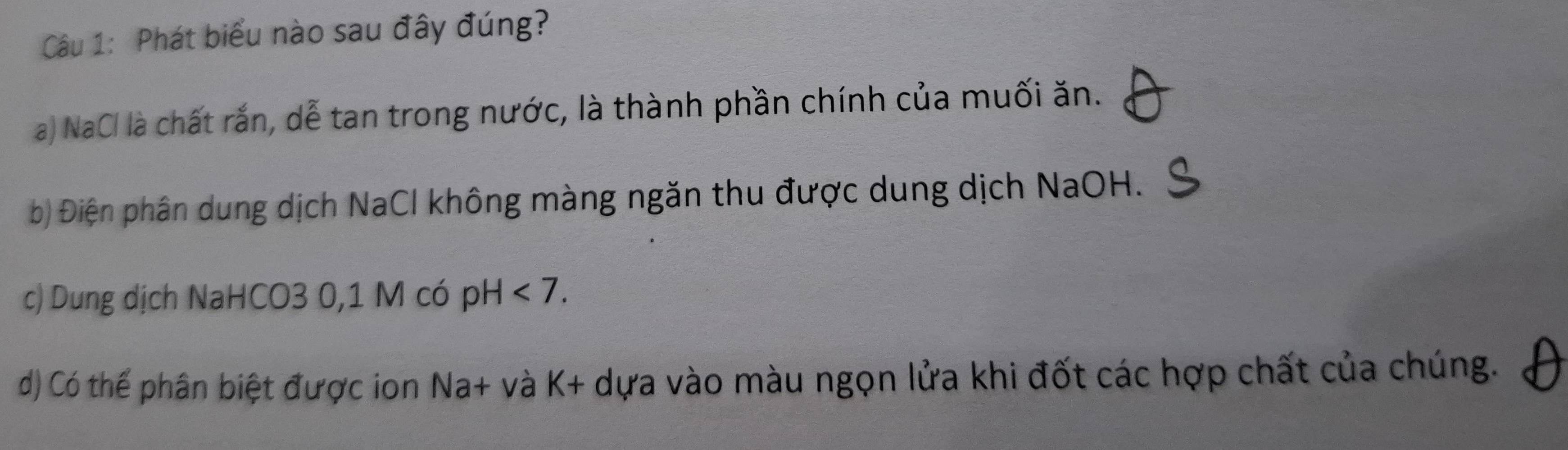 Phát biểu nào sau đây đúng?
a) NaCl là chất rắn, dễ tan trong nước, là thành phần chính của muối ăn.
b) Điện phân dung dịch NaCl không màng ngăn thu được dung dịch NaOH.
c) Dung dịch NaHCO3 0,1 M có pH<7</tex>.
d) Có thể phân biệt được ion Na+ và K+ - dựa vào màu ngọn lửa khi đốt các hợp chất của chúng.