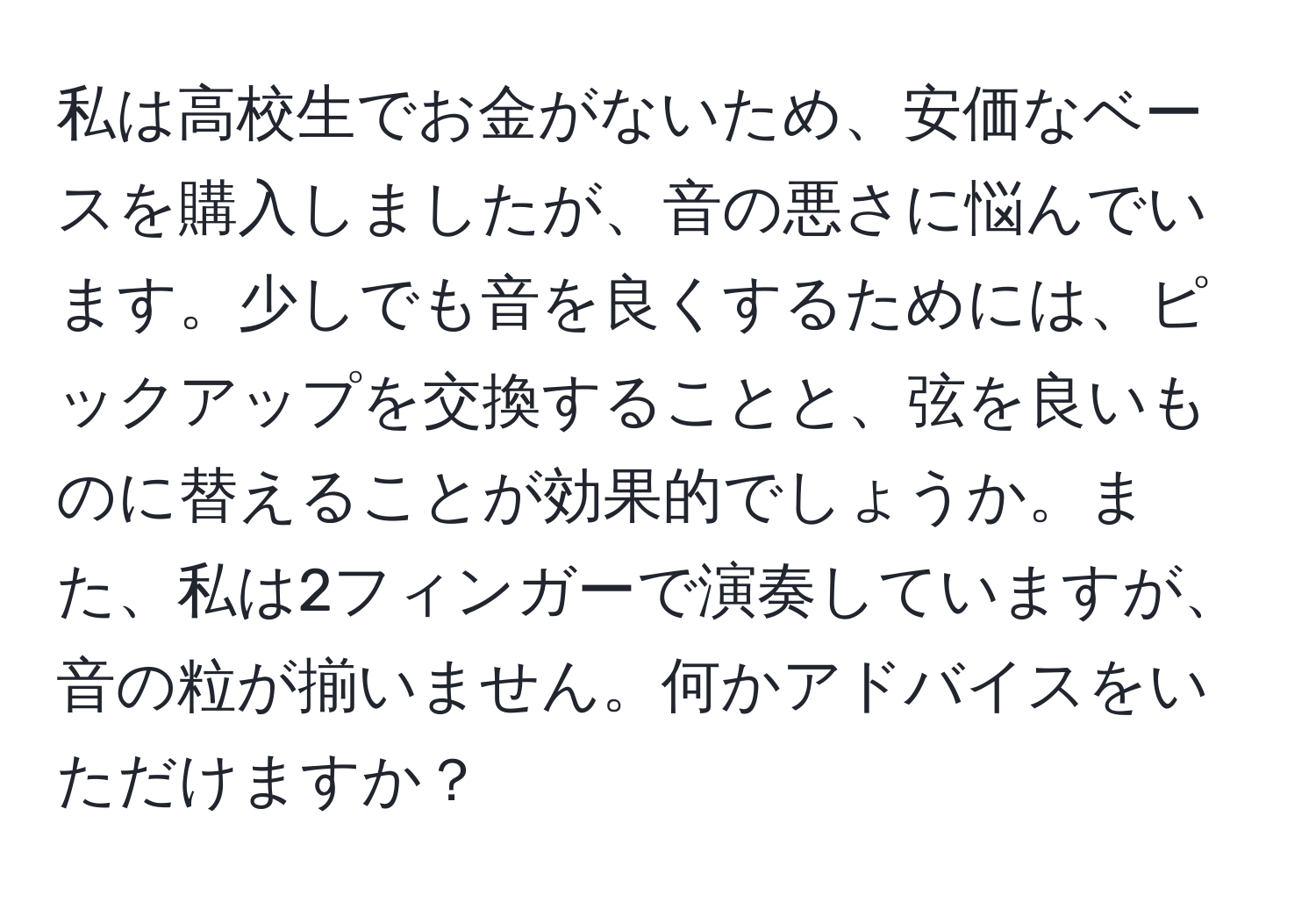 私は高校生でお金がないため、安価なベースを購入しましたが、音の悪さに悩んでいます。少しでも音を良くするためには、ピックアップを交換することと、弦を良いものに替えることが効果的でしょうか。また、私は2フィンガーで演奏していますが、音の粒が揃いません。何かアドバイスをいただけますか？