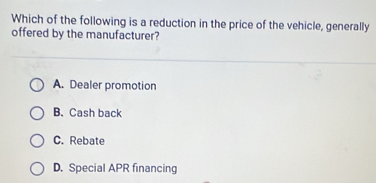 Which of the following is a reduction in the price of the vehicle, generally
offered by the manufacturer?
A. Dealer promotion
B. Cash back
C. Rebate
D. Special APR financing