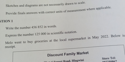 Sketches and diagrams are not necessarily drawn to scale. 
Provide finals answers with correct units of measurement where applicable. 
STION 1 
Write the number 456 852 in words. 
Express the number 125 000 in scientific notation. 
Melo went to buy groceries at the local supermarket in May 2022. Below is 
receipt. 
Discount Family Market 
* Sunset Road, Hlagwini Store Tel: