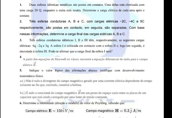 Duas esferas idênticas metálicas são postas em contatos. Uma delas está eletrizada com
uma carga 20 Q, enquanto a outra está neutra. Determine a carga elétrica de cada uma após o
contato.
2. Três esferas condutoras A, B e C, com cargas elétricas -2C, -4C e 9C
respectivamente, são postas em contacto, em seguida, são separadas. Com base
nessas informações, determine a carga final das cargas elétricas A, B e C.
3. Três esferas condutoras idênticas I, II e III têm, respectivamente, as seguintes cargas
elétricas: 4q, -2q e 3q. A esfera I é colocada em contacto com a esfera II e, logo em seguida, é
encostada à esfera III. Pode-se afirmar que a carga final da esfera I será?
4.
A partir das equações de Maxwell no vácuo, encontre a equação diferencial de onda para o campo
elétrico vector E.
5. Indique o valor lógico das afirmações abaixo. justifíque com desenvolvimento
matemático-físico.
a-( ) Não é nulo o divergente do campo magnético gerado por uma corrente elétrica dependente do tempo
existente no fio que, enrolado, constitui a bobina.
b-( ) É nulo o rotacional do campo magnético vector B em um ponto do espaço vazio entre as placas de um
capacitor que está sendo carregado por uma fonte de tensão constante.
6. Determine a intensidade (direção e módulo) do vetor de Poynting, sabendo que:
Campo elétrico: E=150hat iV/m Campo magnético: H=0.3hat jA/m