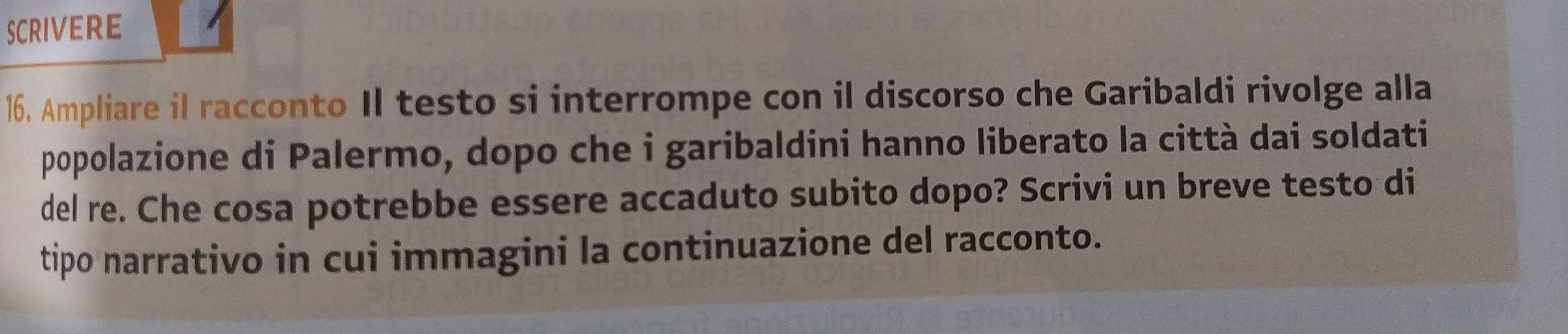 SCRIvERE 
16. Ampliare il racconto Il testo si interrompe con il discorso che Garibaldi rivolge alla 
popolazione di Palermo, dopo che i garibaldini hanno liberato la città dai soldati 
del re. Che cosa potrebbe essere accaduto subito dopo? Scrivi un breve testo di 
tipo narrativo in cui immagini la continuazione del racconto.