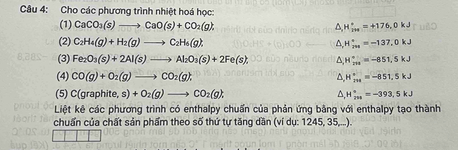 Cho các phương trình nhiệt hoá học: 
(1) CaCO_3(s)to CaO(s)+CO_2(g); △ _rH_(298)°=+176,0kJ
(2) C_2H_4(g)+H_2(g)to C_2H_6(g); △ _rH_(298)°=-137,0kJ
(3) Fe_2O_3(s)+2Al(s)to Al_2O_3(s)+2Fe(s); △ _rH_(298)°=-851,5kJ
(4) CO(g)+O_2(g)to CO_2(g); H_(298)°=-851,5kJ
(5) C(graphite,s)+O_2(g)to CO_2(g); H_(298)°=-393,5kJ
1 
Liệt kê các phương trình có enthalpy chuẩn của phản ứng bằng với enthalpy tạo thành 
chuẩn của chất sản phẩm theo số thứ tự tăng dần (ví dụ: 1245, 35,...).