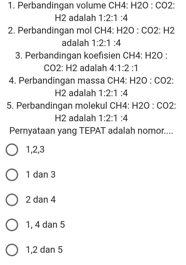 Perbandingan volume CH4 : □ 2O : CO2 :
H2 adalah 1:2:1:4
2. Perbandingan mol CH4 : H 2O : CO2 : H2
adalah 1:2:1:4
3. Perbandingan koefisien CH4 : H2O :
C 0 2: H2 adalah 4:1:2:1
4. Perbandingan massa CH4 : H2 O : CO2 :
H2 adalah 1:2:1:4
5. Perbandingan molekul CH4: H2O : CO2 :
H2 adalah 1:2:1:4
Pernyataan yang TEPAT adalah nomor....
1, 2, 3
1 dan 3
2 dan 4
1, 4 dan 5
1, 2 dan 5