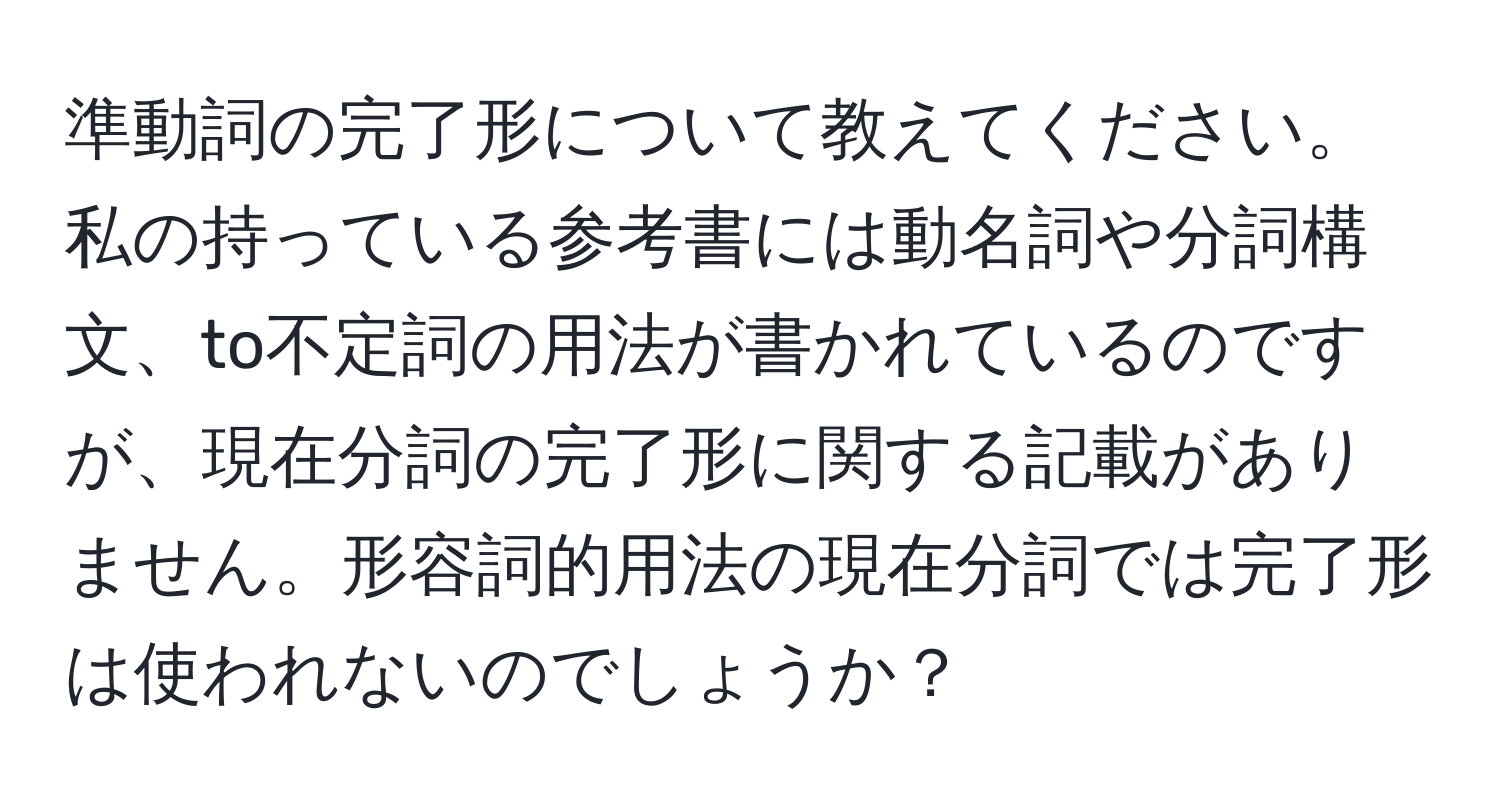 準動詞の完了形について教えてください。私の持っている参考書には動名詞や分詞構文、to不定詞の用法が書かれているのですが、現在分詞の完了形に関する記載がありません。形容詞的用法の現在分詞では完了形は使われないのでしょうか？