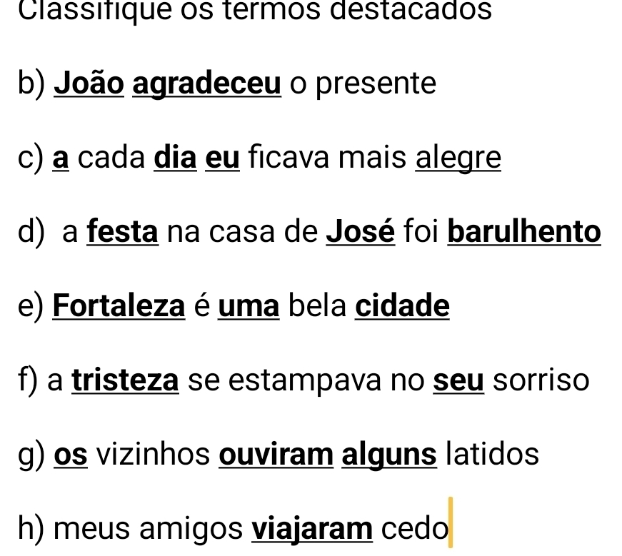 Classifique os termos destacados 
b) João agradeceu o presente 
c) a cada dia eu ficava mais alegre 
d) a festa na casa de José foi barulhento 
e) Fortaleza é uma bela cidade 
f) a tristeza se estampava no seu sorriso 
g) os vizinhos ouviram alguns latidos 
h) meus amigos viajaram cedo