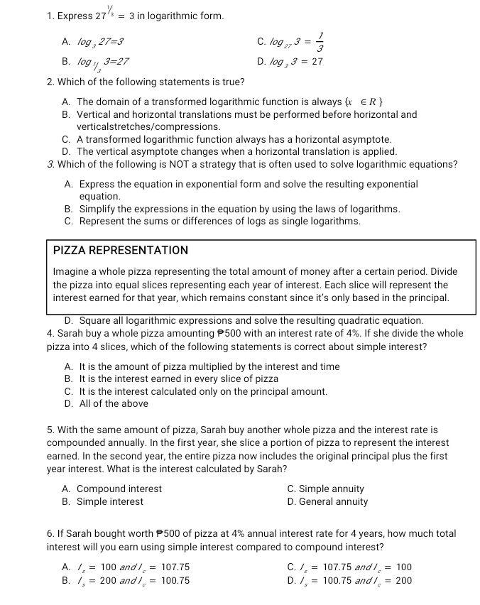 Express 27^(1/3)=3 in logarithmic form.
A. log _327=3 C. log _273= 1/3 
B. log _1/33=27
D. log _33=27
2. Which of the following statements is true?
A. The domain of a transformed logarithmic function is always (x ∈R
B. Vertical and horizontal translations must be performed before horizontal and
verticalstretches/compressions.
C. A transformed logarithmic function always has a horizontal asymptote.
D. The vertical asymptote changes when a horizontal translation is applied.
3. Which of the following is NOT a strategy that is often used to solve logarithmic equations?
A. Express the equation in exponential form and solve the resulting exponential
equation.
B. Simplify the expressions in the equation by using the laws of logarithms.
C. Represent the sums or differences of logs as single logarithms.
PIZZA REPRESENTATION
Imagine a whole pizza representing the total amount of money after a certain period. Divide
the pizza into equal slices representing each year of interest. Each slice will represent the
interest earned for that year, which remains constant since it’s only based in the principal.
D. Square all logarithmic expressions and solve the resulting quadratic equation.
4. Sarah buy a whole pizza amounting P500 with an interest rate of 4%. If she divide the whole
pizza into 4 slices, which of the following statements is correct about simple interest?
A. It is the amount of pizza multiplied by the interest and time
B. It is the interest earned in every slice of pizza
C. It is the interest calculated only on the principal amount.
D. All of the above
5. With the same amount of pizza, Sarah buy another whole pizza and the interest rate is
compounded annually. In the first year, she slice a portion of pizza to represent the interest
earned. In the second year, the entire pizza now includes the original principal plus the first
year interest. What is the interest calculated by Sarah?
A. Compound interest C. Simple annuity
B. Simple interest D. General annuity
6. If Sarah bought worth P500 of pizza at 4% annual interest rate for 4 years, how much total
interest will you earn using simple interest compared to compound interest?
A. /_s=100 and l_c=107.75 C. I_s=107.75 and /_c=100
B. /_s=200 and /_c=100.75 D. I_s=100.75 and /_c=200