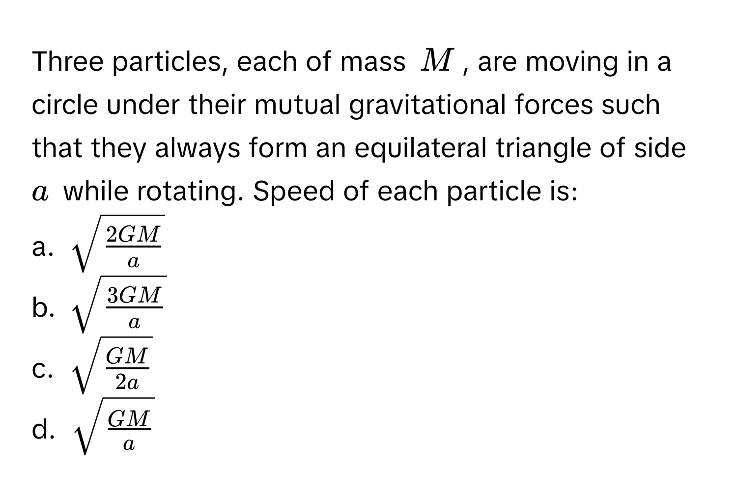 Three particles, each of mass $M$, are moving in a circle under their mutual gravitational forces such that they always form an equilateral triangle of side $a$ while rotating. Speed of each particle is: 
a. $sqrt(frac 2GM)a$
b. $sqrt(frac 3GM)a$
c. $sqrt(frac GM)2a$
d. $sqrt(frac GM)a$