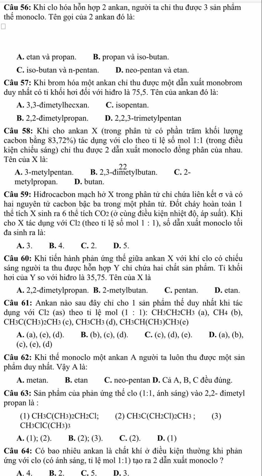 Khi clo hóa hỗn hợp 2 ankan, người ta chỉ thu được 3 sản phẩm
thể monoclo. Tên gọi của 2 ankan đó là:
A. etan và propan. B. propan và iso-butan.
C. iso-butan và n-pentan. D. neo-pentan và etan.
Câu 57: Khi brom hóa một ankan chỉ thu được một dẫn xuất monobrom
duy nhất có tỉ khối hơi đối với hiđro là 75,5. Tên của ankan đó là:
A. 3,3-đimetylhecxan. C. isopentan.
B. 2,2-đimetylpropan. D. 2,2,3-trimetylpentan
Câu 58: Khi cho ankan X (trong phân tử có phần trăm khối lượng
cacbon bằng 83,72%) tác dụng với clo theo ti lệ số mol 1:1 (trong điều
kiện chiếu sáng) chỉ thu được 2 dẫn xuất monoclo đồng phân của nhau.
Tên của X là:
A. 3-metylpentan. B. 2,3-đimetylbutan. C. 2-
metylpropan. D. butan.
Câu 59: Hiđrocacbon mạch hở X trong phân tử chỉ chứa liên kết σ và có
hai nguyên tử cacbon bậc ba trong một phân tử. Đốt cháy hoàn toàn 1
thể tích X sinh ra 6th ê tích CO_2 (ở cùng điều kiện nhiệt độ, áp suất). Khi
cho X tác dụng với Cl2 (theo tỉ lệ số mol 1:1) , số dẫn xuất monoclo tối
đa sinh ra là:
A. 3. B. 4. C. 2. D. 5.
Câu 60: Khi tiến hành phản ứng thế giữa ankan X với khí clo có chiếu
sáng người ta thu được hỗn hợp Y chỉ chứa hai chất sản phẩm. Ti khối
hơi của Y so với hiđro là 35,75. Tên của X là
A. 2,2-đimetylpropan. B. 2-metylbutan. C. pentan. D. etan.
Câu 61: Ankan nào sau đây chỉ cho 1 sản phầm thế duy nhất khi tác
dụng với Cl2 (as) theo tỉ lệ mol (1:1) : CH3CH2CH3 (a), CH4 (b),
CH3C(CH3)2CH3 (c), CH3CH3 (d), CH3CH(CH3)CH3(e)
A. (a), (e), (d). B. (b), (c), (d). C. (c), (d), (e). D. (a), (b),
(c), (e), (d)
Câu 62: Khi thế monoclo một ankan A người ta luôn thu được một sản
phẩm duy nhất. Vậy A là:
A. metan. B. etan C. neo-pentan D. Cả A, B, C đều đúng.
Câu 63: Sản phầm của phản ứng thế clo (1:1 , ánh sáng) vào 2,2- đimetyl
propan là :
(1) CH3C(CH3)2CH2Cl; (2) CH3C(CH2Cl)2CH3 ; (3)
CH3ClC(CH3)3
A. (1); (2). B. (2); (3). C. (2). D. (1)
Câu 64: Có bao nhiêu ankan là chất khí ở điều kiện thường khi phản
ứng với clo (có ánh sáng, tỉ lệ mol 1:1) tạo ra 2 dẫn xuất monoclo ?
A4 B. 2. C. 5. D. 3.