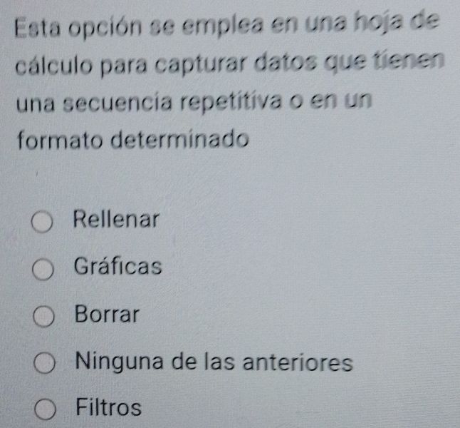 Esta opción se emplea en una hoja de
cálculo para capturar datos que tienen
una secuencía repetitiva o en un
formato determinado
Rellenar
Gráficas
Borrar
Ninguna de las anteriores
Filtros