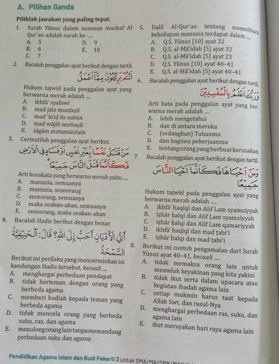 Pilihan Ganda
Pilihlah jawaban yang paling tepat.
1. Surah Yūnus dalam susunan mushaf Al-  5. Dalil Al-Qur'an tentang memelihara
Qur'an adalah surah ke-_ kehidupan manusia terdapat dalam ....
A. 5 D. 9 A. Q.S. Yūnus [10] ayat 32
B. 6 E. 10 B. Q.S. al-Mã'idah [5] ayat 32
C. 7 C. Q.S. al-Mā'idah [5] ayat 23
2. Bacalah penggalan ayat berikut dengan tartil. D. Q.S. Yūnus [10] ayat 40-41
E. Q.S. al-Mā'idah [5] ayat 40-41
6. Bacalah penggalan ayat berikut dengan tartil.
Hukum tajwid pada penggalan ayat yang
berwarna merah adalah ....
A. ikhfā' syafawi Arti kata pada penggalan ayat yang ber.
B. mad jāiz munfașil warna merah adalah ....
C. mad 'äriḍ lis sukūn A. lebih mengetahui
D. mad wājib muttaşil B. dan di antara mereka
E. idgãm mutamäśilain C. (sedangkan) Tuhanmu
3. Cermatilah penggalan ayat berikut. D. dan bagimu pekerjaanmu
E. tentang orang yang berbuat kerusakan
7. Bacalah penggalan ayat berikut dengan tartil.
Arti kosakata yang berwarna merah yaitu ....
A. manusia, semuanya
B. manusia, seseorang Hukum tajwid pada penggalan ayat yang
C. seseorang, semuanya
berwarna merah adalah ....
D. maka seakan-akan, semuanya A. ikhfā' haqīqī dan Alif Lam syamsiyyah
E. seseorang, maka seakan-akan B. iẓhār ḥalqi dan Alif Lam syamsiyyah
4. Bacalah Hadis berikut dengan benar.
C. iẓhār ḥalqi dan Alif Lam qamariyyah
D. ikhfā' haqīqī dan mad ṭabi‘i
T: Jé pài Jị E. iẓhār ḥalqi dan mad ṭabi‘i
8. Berikut ini contoh pengamalan dari Surah
Yūnus ayat 40-41, kecuali ....
Berikut ini perilaku yang mencerminkan isi A. tidak memaksa orang lain untuk
kandungan Hadis tersebut, kecuali .... memeluk keyakinan yang kita yakini
A. menghargai perbedaan pendapat B. tidak ikut serta dalam upacara atau
B. tidak berteman dengan orang yang kegiatan ibadah agama lain
berbeda agama
C. setiap mukmin harus taat kepada
C. memberi hadiah kepada teman yang Allah Swt. dan rasul-Nya
berbeda agama
D. menghargai perbedaan ras, suku, dan
D. tidak mencela orang yang berbeda agama lain
suku, ras, dan agama
E. ikut merayakan hari raya agama lain
E. menolong orang lain tanpa memandang
perbedaan suku dan agama
Pendidikan Agama Islam dan Budi Pekerti 2 untuk SMA/MA/SMK /