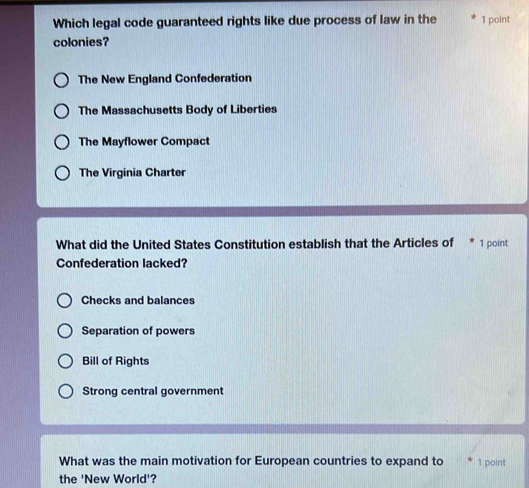 Which legal code guaranteed rights like due process of law in the 1 point
colonies?
The New England Confederation
The Massachusetts Body of Liberties
The Mayflower Compact
The Virginia Charter
What did the United States Constitution establish that the Articles of * 1 point
Confederation lacked?
Checks and balances
Separation of powers
Bill of Rights
Strong central government
What was the main motivation for European countries to expand to 1 point
the 'New World'?