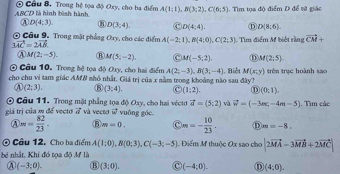 Trong hệ tọa độ Oxy, cho ba điểm A(1;1),B(3;2),C(6;5)
ABCD là hình bình hành. . Tìm tọa độ điểm D để tứ giác
① D(4;3). B D(3;4). C D(4;4). D D(8;6).
O Câu 9. Trong mặt phẳng Oxy, cho các điểm A(-2;1),B(4;0),C(2;3). Tìm điểm M biết rằng vector CM+
3vector AC=2vector AB.
M(2;-5). B M(5;-2). C M(-5;2). D M(2;5).
O Câu 10. Trong hệ tọa độ Oxy, cho hai điểm A(2;-3),B(3;-4). Biết M(x;y) trên trục hoành sao
cho chu vi tam giác AMB nhỏ nhất. Giá trị của x nằm trong khoảng nào sau đây?
A (2;3).
B (3;4).
C (1;2). D (0;1).
O Câu 11. Trong mặt phẳng tọa độ Oxy, cho hai véctơ vector a=(5;2) và vector w=(-3m;-4m-5). Tìm các
giá trị của m để vectơ vector a và vectơ vector w vuông góc.
m= 82/23 . B m=0. C m=- 10/23 . D m=-8.
Câu 12. Cho ba điểm A(1;0),B(0;3),C(-3;-5). Điểm M thuộc Ox sao cho |2vector MA-3vector MB+2vector MC|
bé nhất. Khi đó tọa độ M là
④ (-3;0). B (3;0). C (-4;0). D (4;0).