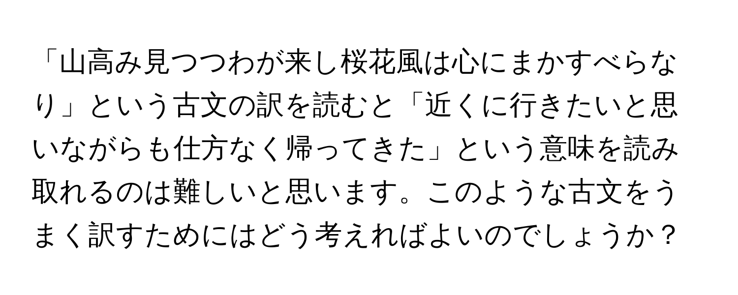 「山高み見つつわが来し桜花風は心にまかすべらなり」という古文の訳を読むと「近くに行きたいと思いながらも仕方なく帰ってきた」という意味を読み取れるのは難しいと思います。このような古文をうまく訳すためにはどう考えればよいのでしょうか？