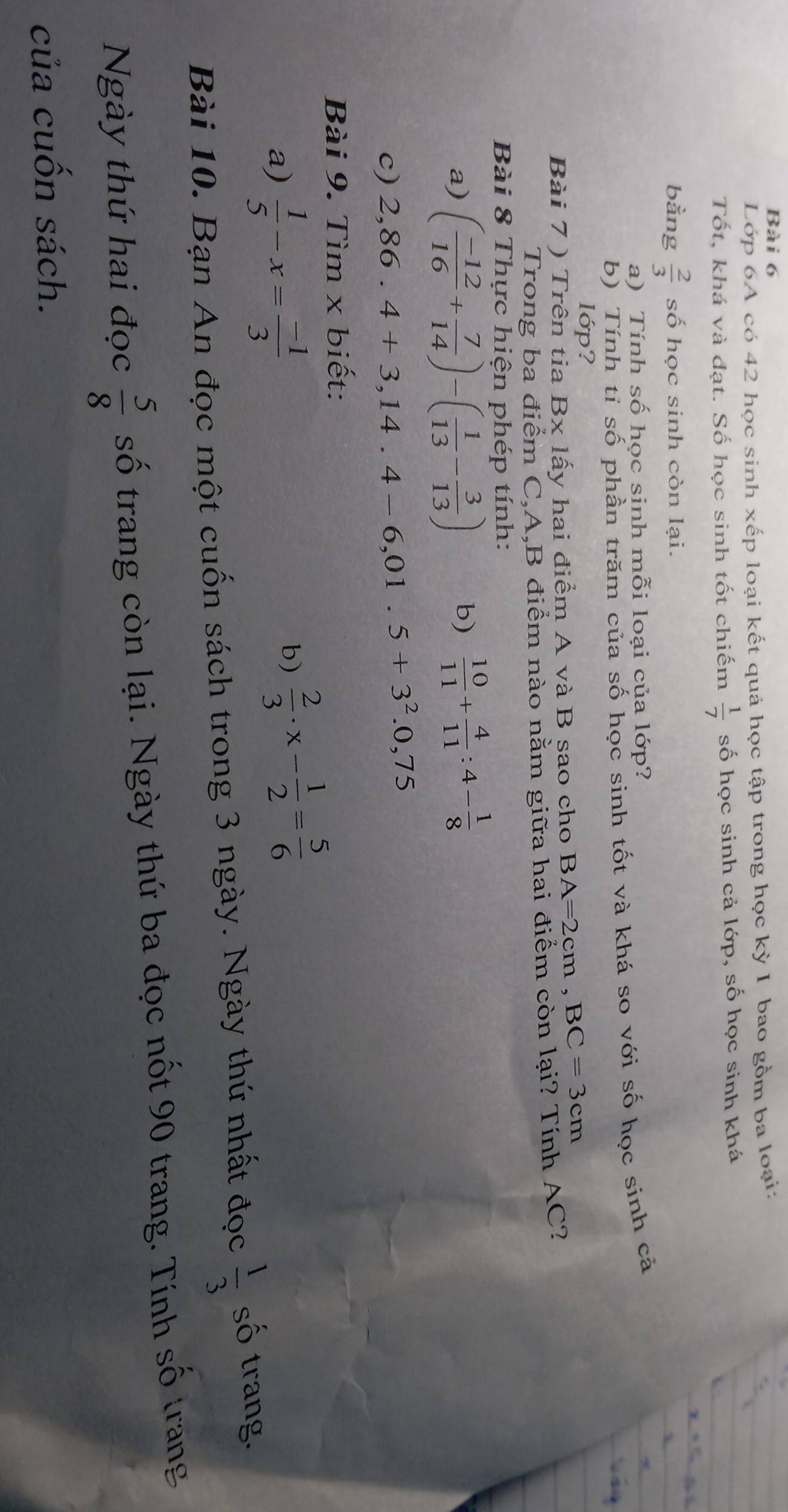 Lớp 6A có 42 học sinh xếp loại kết quả học tập trong học kỳ I bao gồm ba loại: 
Tốt, khá và đạt. Số học sinh tốt chiếm  1/7  số học sinh cả lớp, số học sinh khá 
bằng  2/3  số học sinh còn lại. 
a) Tính số học sinh mỗi loại của lớp? 
b) Tính tỉ số phần trăm của số học sinh tốt và khá so với số học sinh cả 
lớp? 
Bài 7 ) Trên tia Bx lấy hai điểm A và B sao cho BA=2cm, BC=3cm
Trong ba điểm C, A, B điểm nào nằm giữa hai điểm còn lại? Tính AC? 
Bài 8 Thực hiện phép tính: 
a) ( (-12)/16 + 7/14 )-( 1/13 - 3/13 ) b)  10/11 + 4/11 :4- 1/8 
c) 2,86.4+3,14.4-6,01.5+3^2.0,75
Bài 9. Tìm x biết: 
a)  1/5 -x= (-1)/3 
b)  2/3 · x- 1/2 = 5/6 
Bài 10. Bạn An đọc một cuốn sách trong 3 ngày. Ngày thứ nhất đọc  1/3  số trang.
1° rang 
Ngày thứ hai đọc  5/8  số trang còn lại. Ngày thứ ba đọc nốt 90 trang. Tính số 
của cuốn sách.