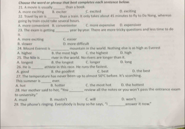 Choose the word or phrase that best completes each sentence below.
21. A movie is usually _than a book.
A. more exciting B. exciter C. excited D. exciting
22. Travel by air is _than a train. It only takes about 45 minutes to fly to Da Nang, whereas
going by train could take several hours.
A. more convenient B. convenienter C. more expensive D. expensiver
23. The exam is getting_ year by year. There are more tricky questions and less time to do
it.
A. more exciting C. easier
B. slower D. more difficult
24. Mount Everest is _mountain in the world. Nothing else is as high as Everest
A. higher B. the most high C. the highest D. high
25. The Nile is_ river in the world. No rivers are longer than it.
A. longest B. the longest C. longer D. long
26. He is _athlete in this race. He runs the fastest.
A. good B. the goodest C. best D. the best
27. The temperature has never been up to almost 50°C before. It's scorching.
This summer is _ever.
A. hot B. hotter C. the most hot D. the hottest
28. Her mother said to her, “You _review all the notes or you won’t pass the entrance exam
to university."
A. must B. mustn’t C. will D. won't
29. The phone’s ringing. Everybody is busy so he says, “I _answer it now."