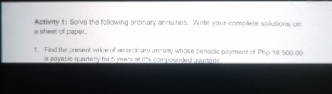 Activity 1: Solve the following ordinary annuities. Write your complete solutions on
a sheet of paper..
1. Find the present value of an ordinary annuity whose periodic payment of Php 18 500.00
is payable quarterly for 5 years at 6% compounded quarterly