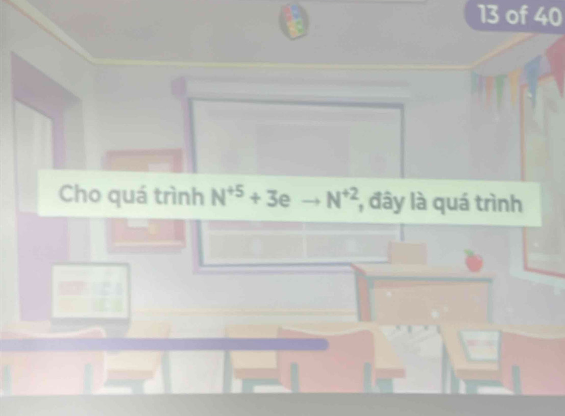 a 
13 of 40 
Cho quá trình N^(+5)+3eto N^(+2) , đây là quá trình